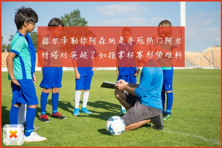 赫尔泽勒称阿森纳是夺冠热门阿尔特塔对英超了如指掌杯赛形势难料