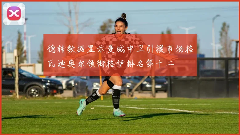 德转数据显示曼城中卫引援市场格瓦迪奥尔领衔格伊排名第十二