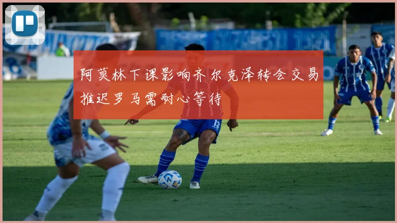 阿莫林下课影响齐尔克泽转会交易推迟罗马需耐心等待