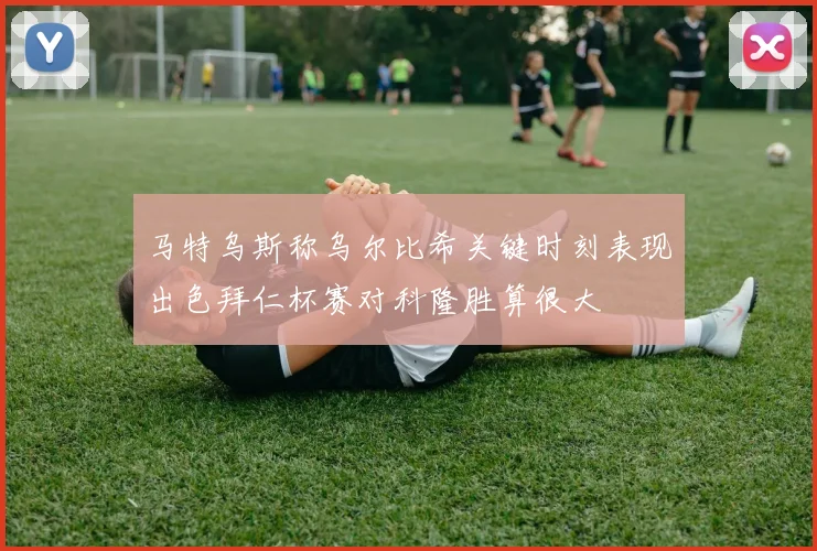 马特乌斯称乌尔比希关键时刻表现出色拜仁杯赛对科隆胜算很大