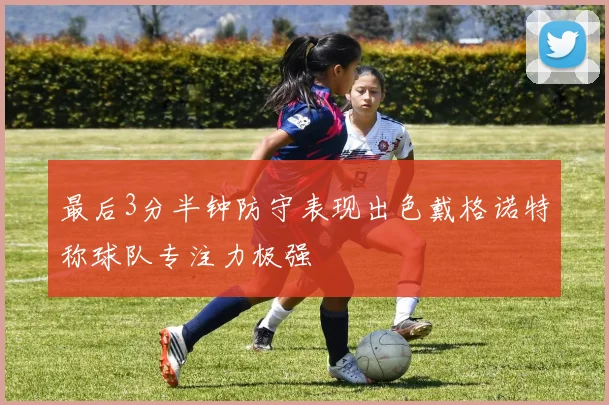最后3分半钟防守表现出色戴格诺特称球队专注力极强