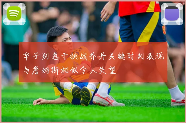 华子别急于挑战乔丹关键时刻表现与詹姆斯相似令人失望