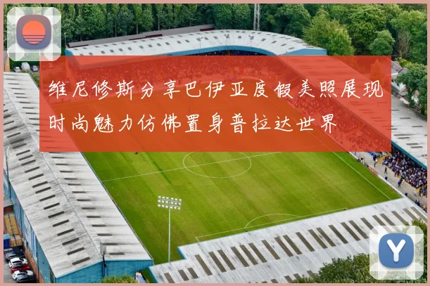 维尼修斯分享巴伊亚度假美照展现时尚魅力仿佛置身普拉达世界