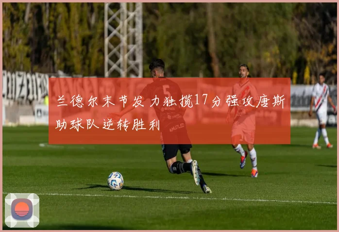 兰德尔末节发力独揽17分强攻唐斯助球队逆转胜利