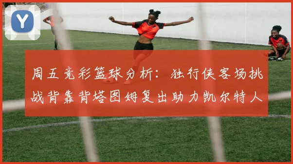 周五竞彩篮球分析：独行侠客场挑战背靠背塔图姆复出助力凯尔特人
