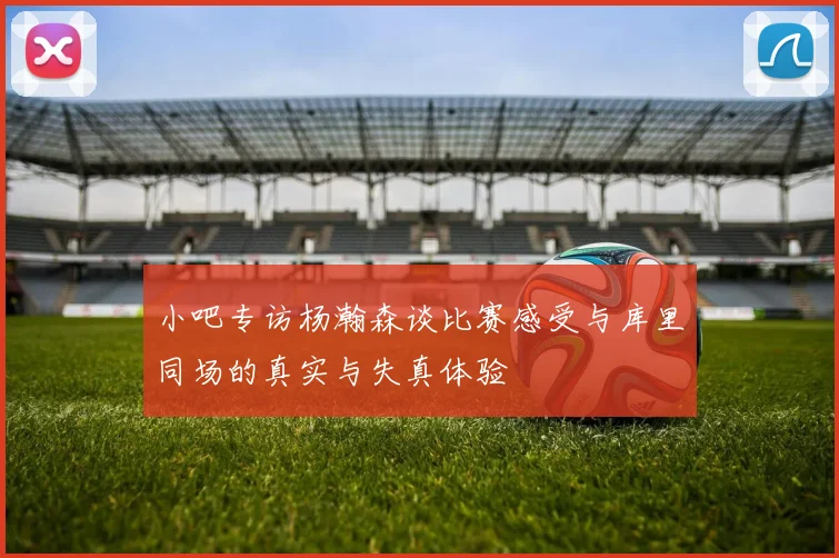 小吧专访杨瀚森谈比赛感受与库里同场的真实与失真体验