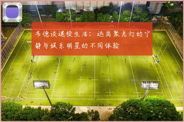 韦德谈退役生活：远离聚光灯的宁静与娱乐明星的不同体验