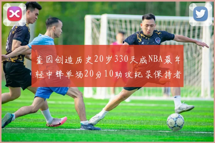 奎因创造历史20岁330天成NBA最年轻中锋单场20分10助攻纪录保持者