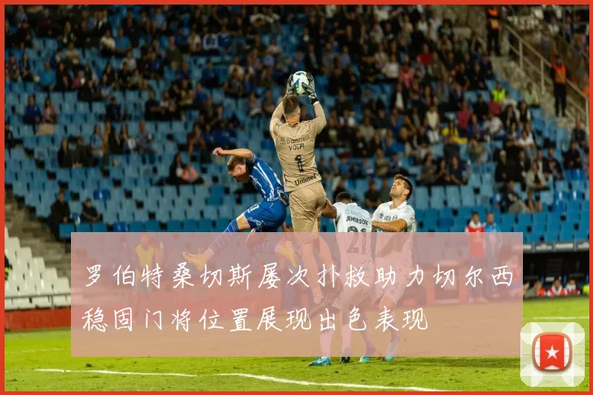 罗伯特桑切斯屡次扑救助力切尔西稳固门将位置展现出色表现