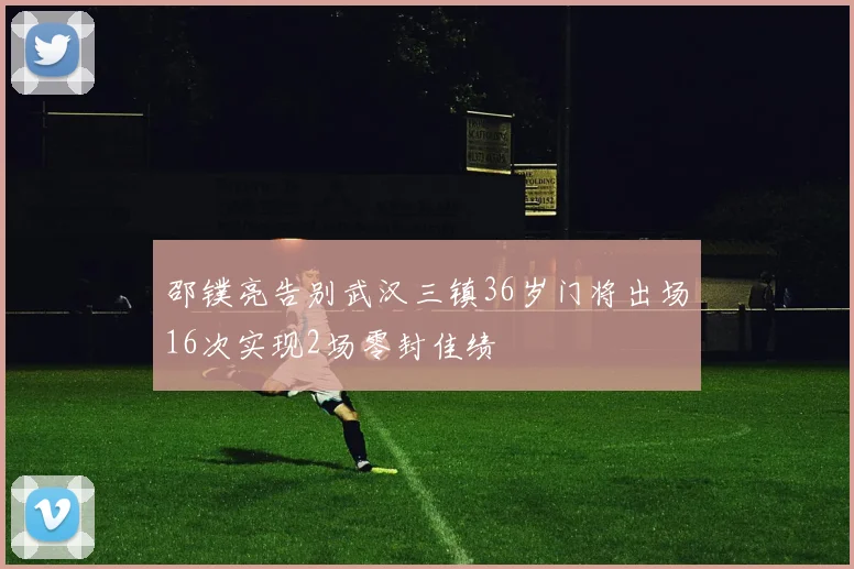 邵镤亮告别武汉三镇36岁门将出场16次实现2场零封佳绩