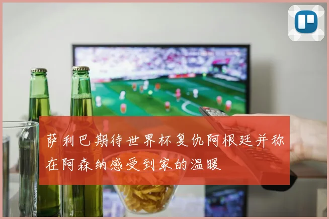 萨利巴期待世界杯复仇阿根廷并称在阿森纳感受到家的温暖