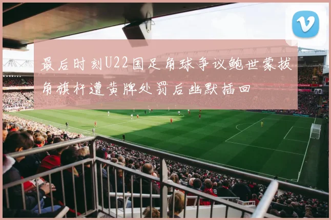 最后时刻U22国足角球争议鲍世蒙拔角旗杆遭黄牌处罚后幽默插回