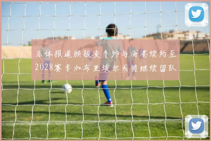 东体报道颜骏凌李帅与海港续约至2028赛季加布里埃尔或将继续留队