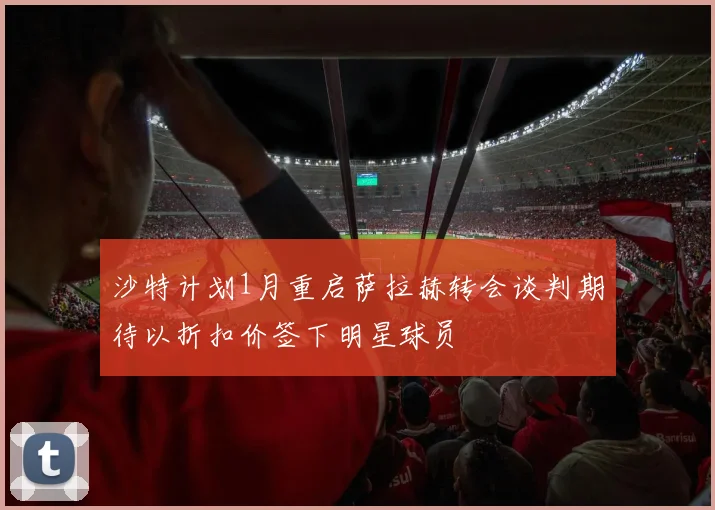 沙特计划1月重启萨拉赫转会谈判期待以折扣价签下明星球员
