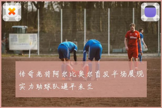 传奇老将阿尔比奥尔首发半场展现实力助球队逼平米兰