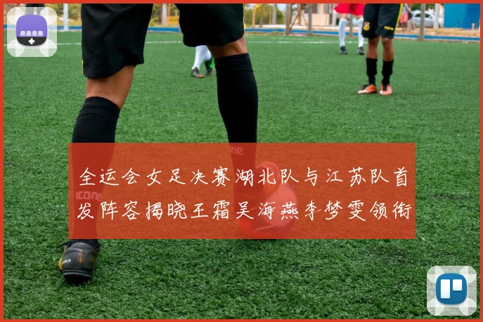 全运会女足决赛湖北队与江苏队首发阵容揭晓王霜吴海燕李梦雯领衔出战