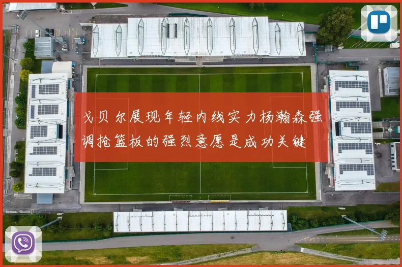 戈贝尔展现年轻内线实力杨瀚森强调抢篮板的强烈意愿是成功关键