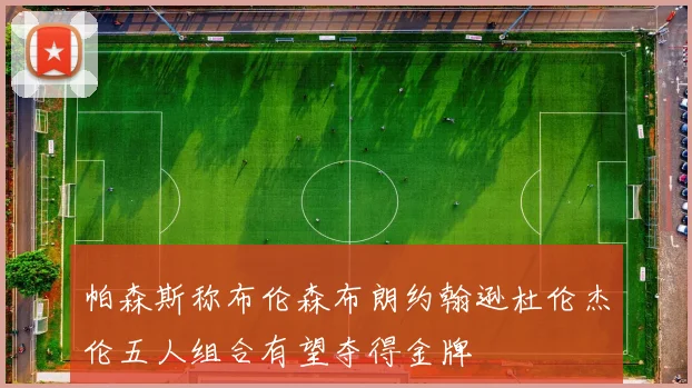 帕森斯称布伦森布朗约翰逊杜伦杰伦五人组合有望夺得金牌