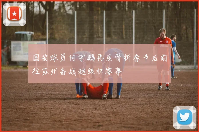 国安球员何宇鹏再度骨折春节后前往苏州备战超级杯赛事