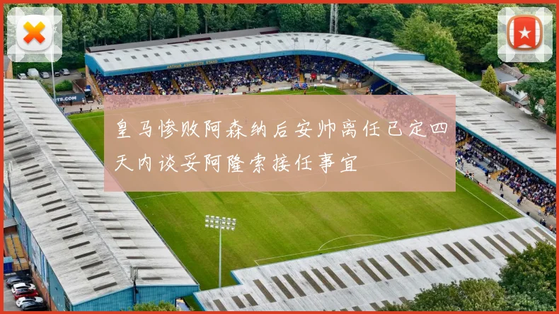 皇马惨败阿森纳后安帅离任已定四天内谈妥阿隆索接任事宜