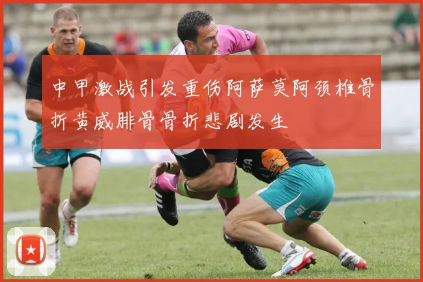 中甲激战引发重伤阿萨莫阿颈椎骨折黄威腓骨骨折悲剧发生