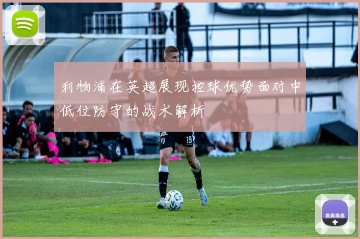 利物浦在英超展现控球优势面对中低位防守的战术解析