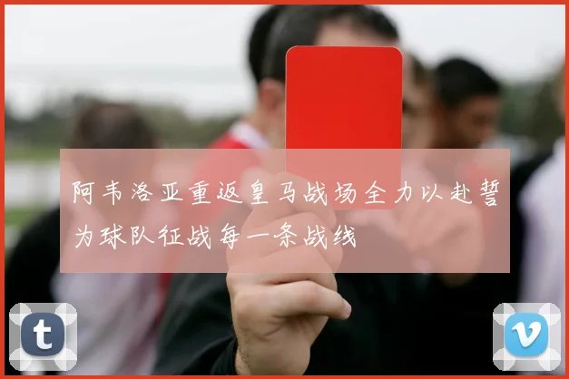 阿韦洛亚重返皇马战场全力以赴誓为球队征战每一条战线