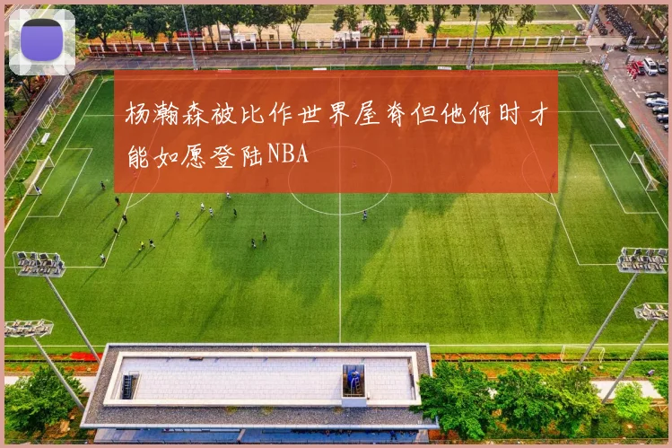 杨瀚森被比作世界屋脊但他何时才能如愿登陆NBA