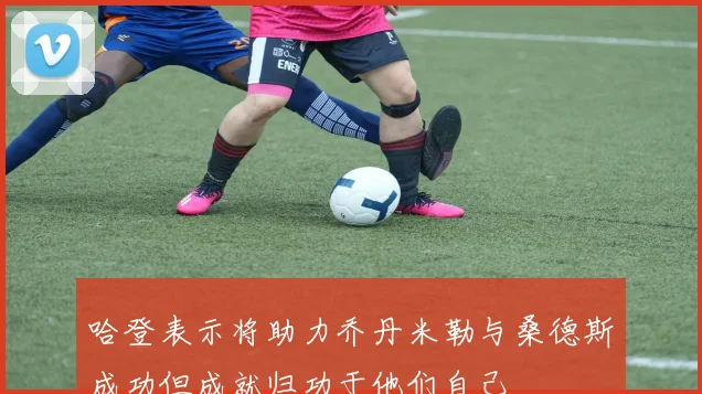 哈登表示将助力乔丹米勒与桑德斯成功但成就归功于他们自己