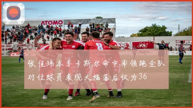 张佳玮本季卡斯尔命中率领跑全队对位球员表现大幅落后仅为36