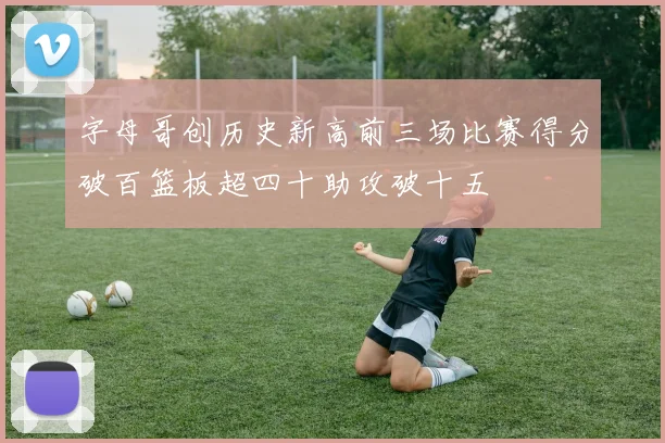 字母哥创历史新高前三场比赛得分破百篮板超四十助攻破十五