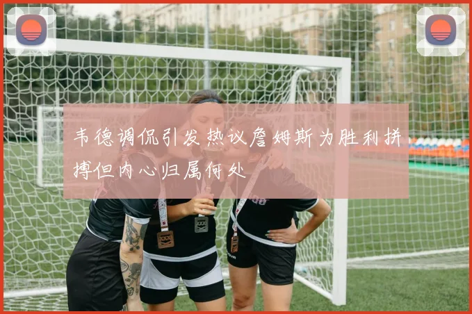 韦德调侃引发热议詹姆斯为胜利拼搏但内心归属何处