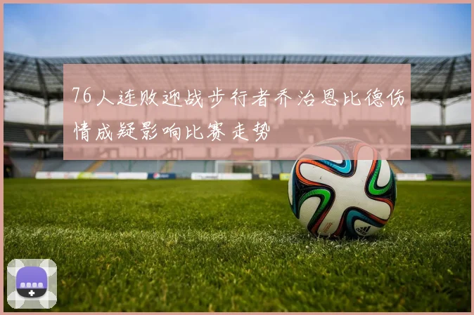 76人连败迎战步行者乔治恩比德伤情成疑影响比赛走势