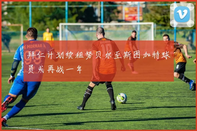 拜仁计划续租努贝尔至斯图加特球员或再战一年