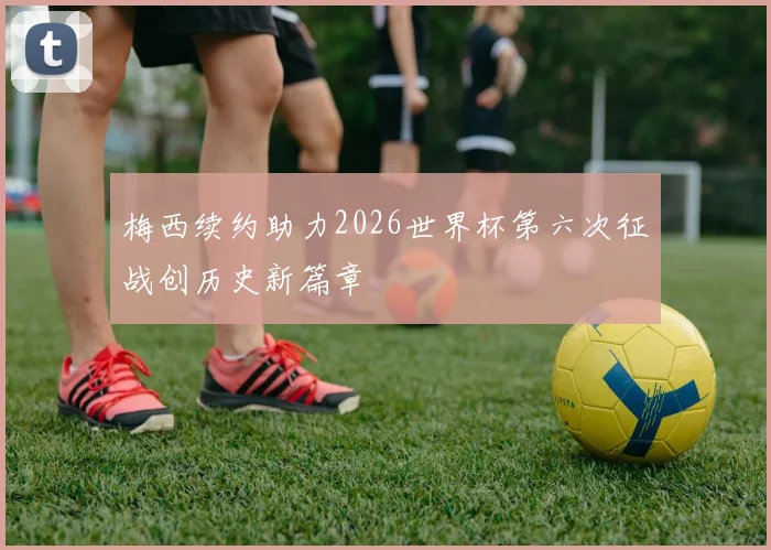 梅西续约助力2026世界杯第六次征战创历史新篇章