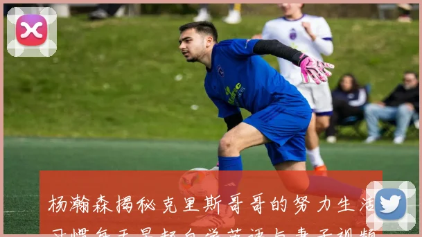 杨瀚森揭秘克里斯哥哥的努力生活习惯每天早起自学英语与妻子视频通话