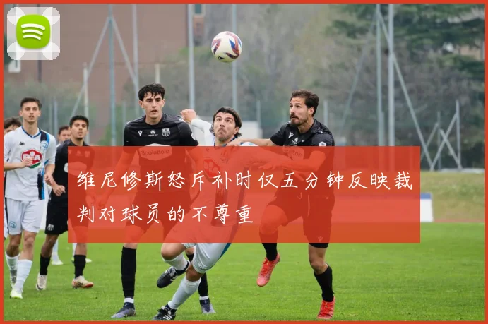 维尼修斯怒斥补时仅五分钟反映裁判对球员的不尊重