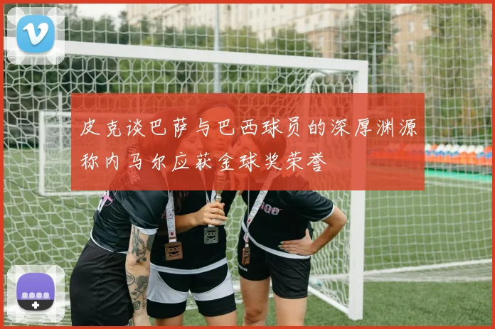皮克谈巴萨与巴西球员的深厚渊源称内马尔应获金球奖荣誉