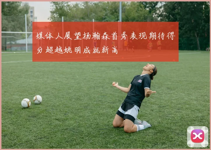 媒体人展望杨瀚森首秀表现期待得分超越姚明成就新高