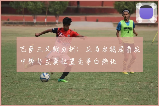 巴萨三叉戟分析：亚马尔稳居首发中锋与左翼位置竞争白热化