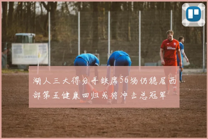 湖人三大得分手缺席56场仍稳居西部第五健康回归或将冲击总冠军