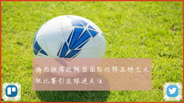 梅西缺席迈阿密国际对阵亚特兰大联比赛引发球迷关注