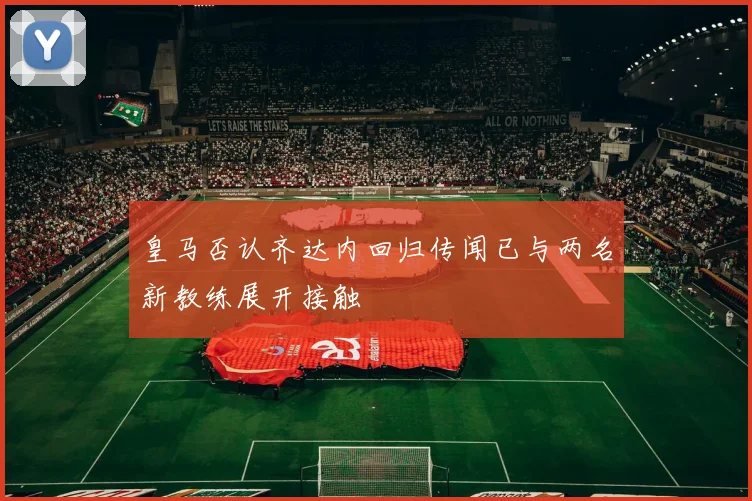 皇马否认齐达内回归传闻已与两名新教练展开接触