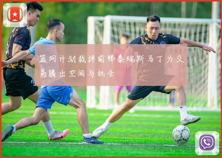 篮网计划裁掉前锋泰瑞斯马丁为交易腾出空间与机会