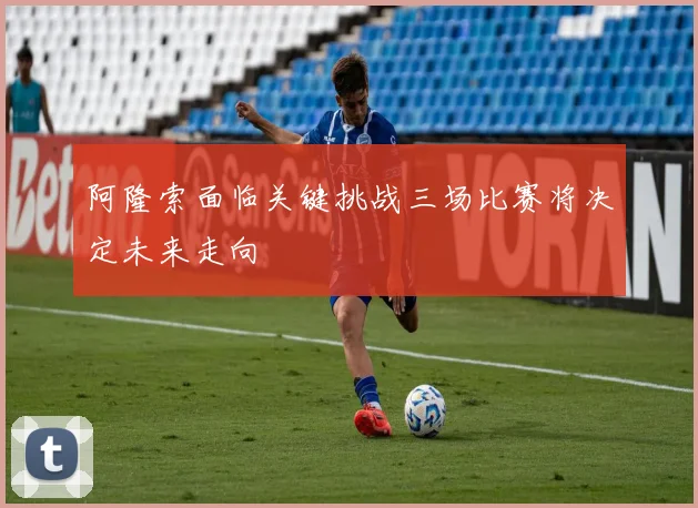 阿隆索面临关键挑战三场比赛将决定未来走向