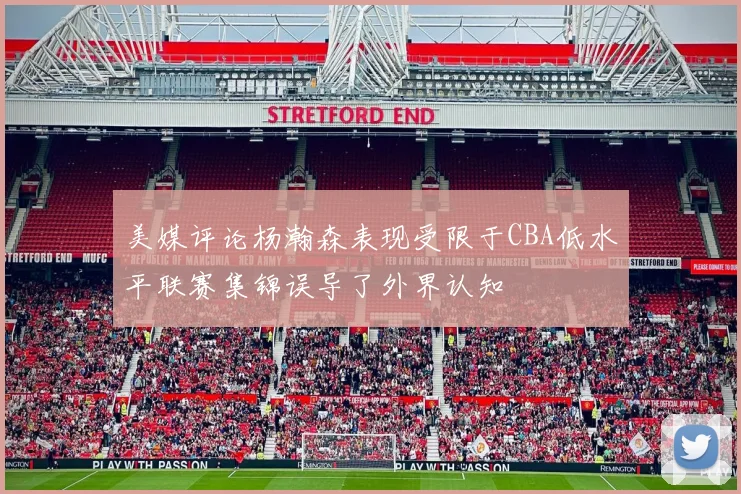 美媒评论杨瀚森表现受限于CBA低水平联赛集锦误导了外界认知
