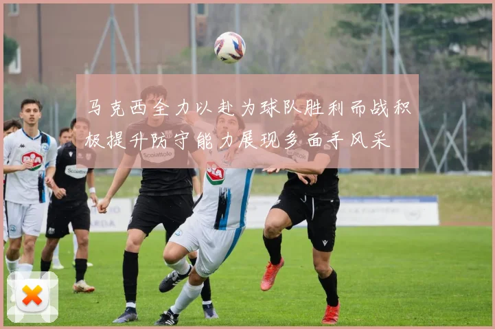 马克西全力以赴为球队胜利而战积极提升防守能力展现多面手风采